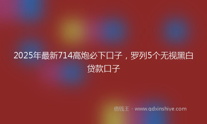 2025年最新714高炮必下口子，罗列5个无视黑白贷款口子