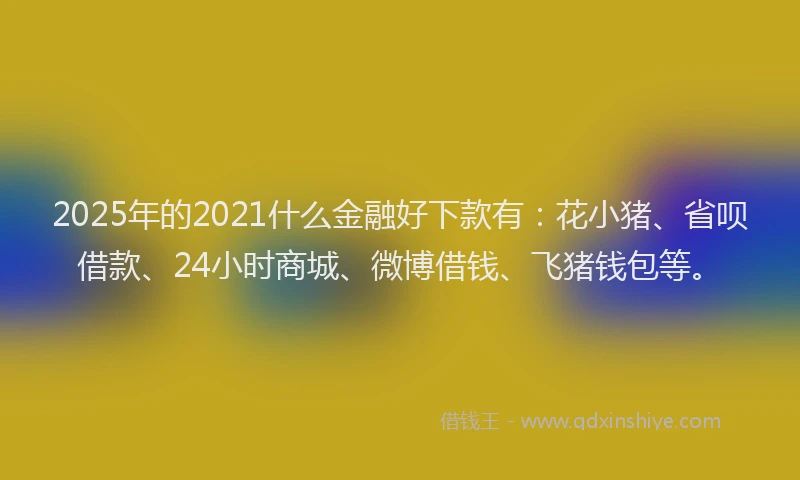 2025年的2021什么金融好下款有：花小猪、省呗借款、24小时商城、微博借钱、飞猪钱包等。