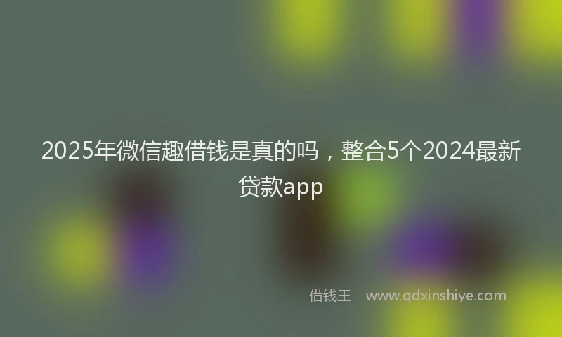 2025年微信趣借钱是真的吗，整合5个2024最新贷款app