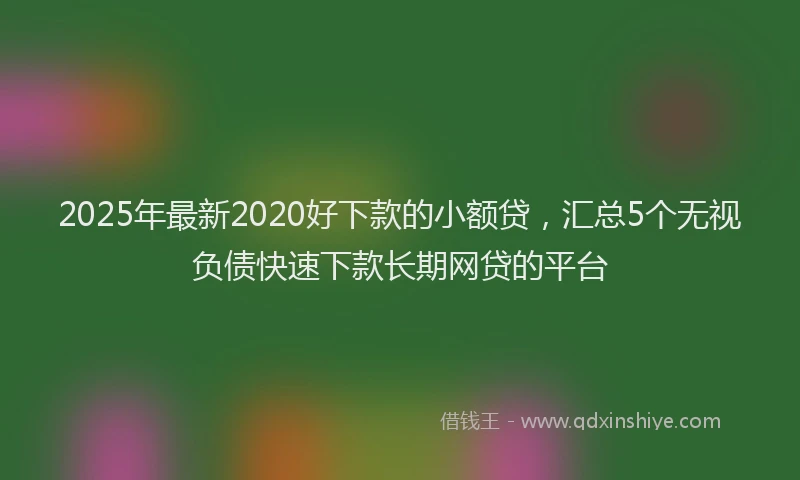 2025年最新2020好下款的小额贷，汇总5个无视负债快速下款长期网贷的平台