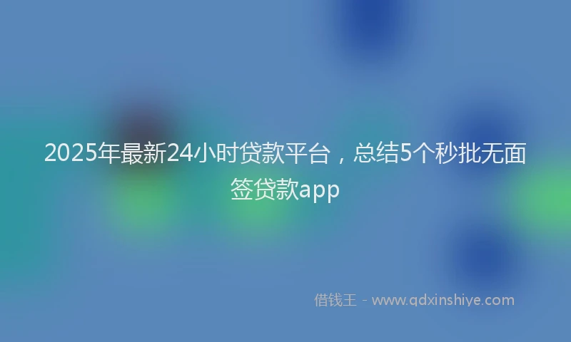 2025年最新24小时贷款平台，总结5个秒批无面签贷款app