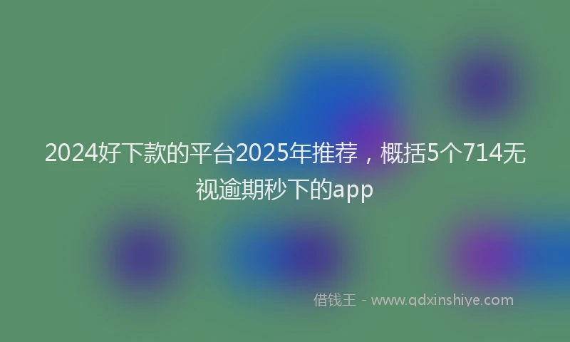 2024好下款的平台2025年推荐，概括5个714无视逾期秒下的app