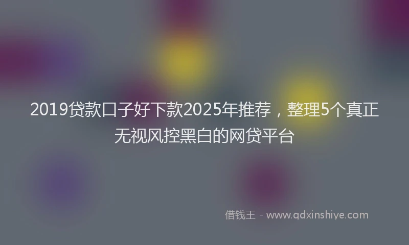 2019贷款口子好下款2025年推荐，整理5个真正无视风控黑白的网贷平台