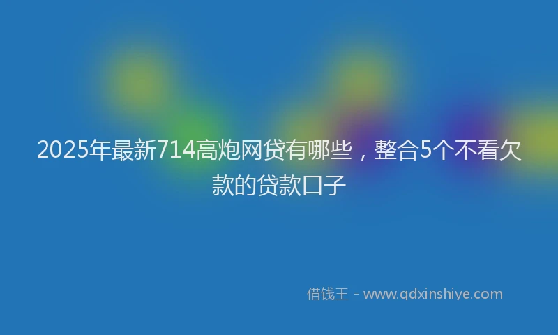 2025年最新714高炮网贷有哪些，整合5个不看欠款的贷款口子