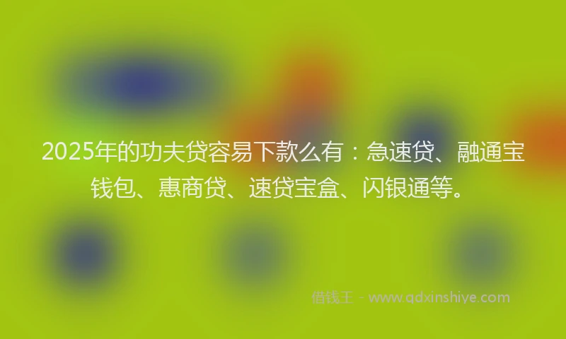 2025年的功夫贷容易下款么有：急速贷、融通宝钱包、惠商贷、速贷宝盒、闪银通等。