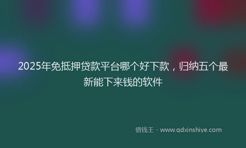 2025年免抵押贷款平台哪个好下款，归纳五个最新能下来钱的软件