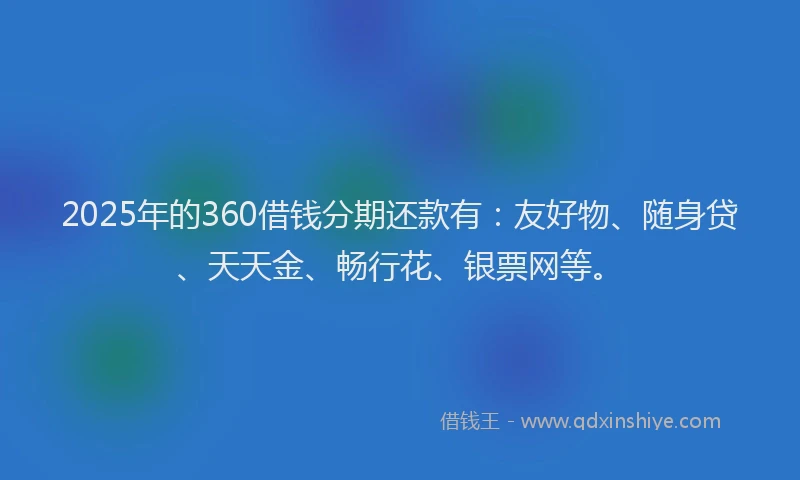2025年的360借钱分期还款有：友好物、随身贷、天天金、畅行花、银票网等。