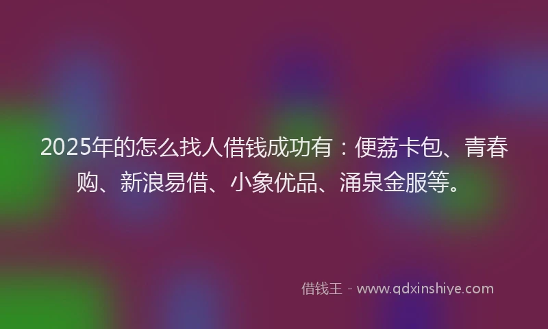 2025年的怎么找人借钱成功有：便荔卡包、青春购、新浪易借、小象优品、涌泉金服等。
