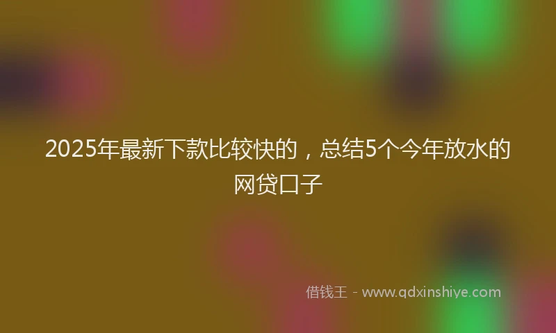 2025年最新下款比较快的，总结5个今年放水的网贷口子