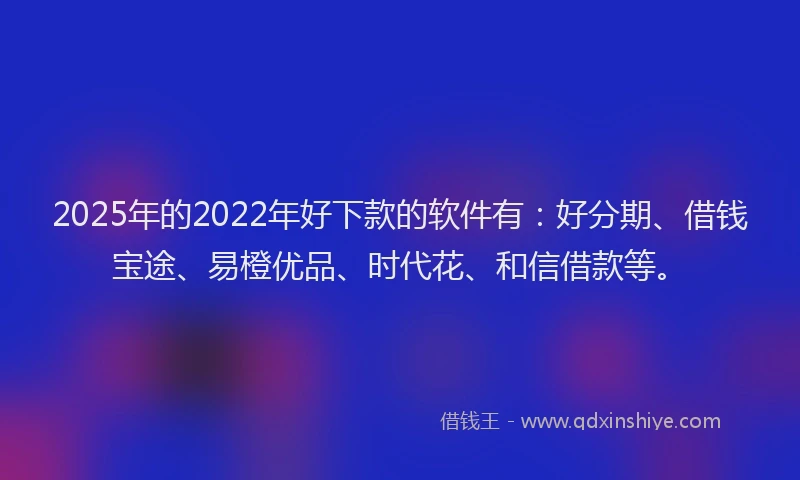 2025年的2022年好下款的软件有：好分期、借钱宝途、易橙优品、时代花、和信借款等。