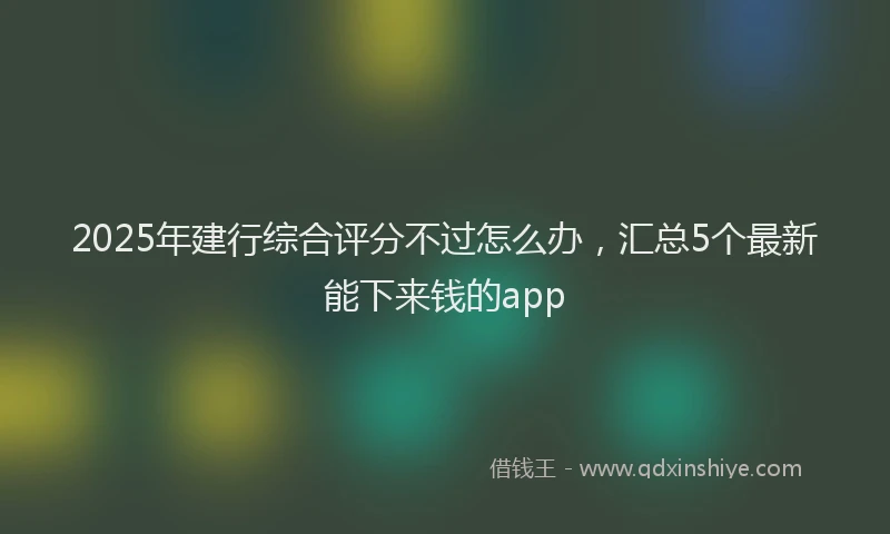 2025年建行综合评分不过怎么办，汇总5个最新能下来钱的app