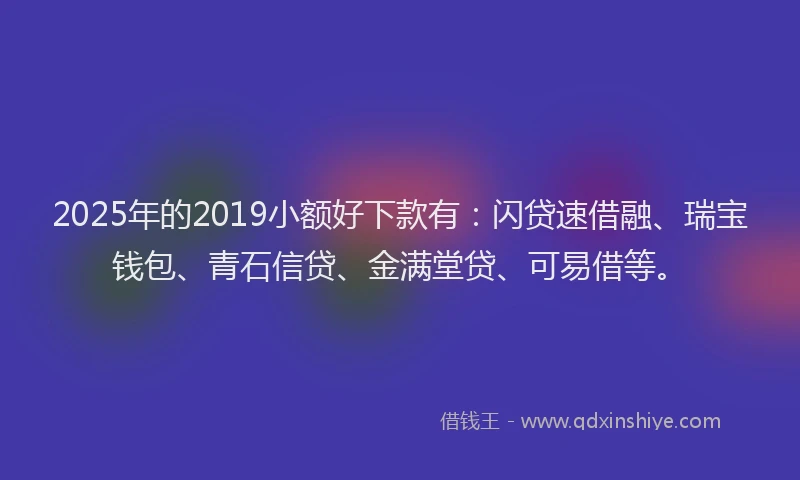 2025年的2019小额好下款有：闪贷速借融、瑞宝钱包、青石信贷、金满堂贷、可易借等。