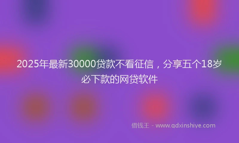 2025年最新30000贷款不看征信，分享五个18岁必下款的网贷软件