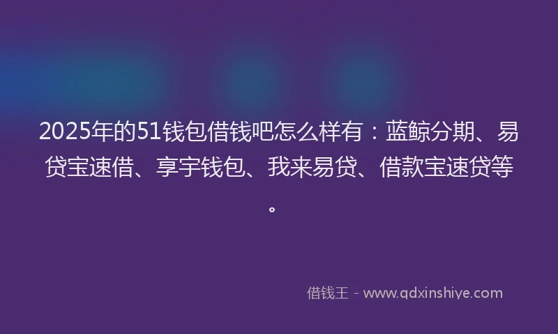 2025年的51钱包借钱吧怎么样有：蓝鲸分期、易贷宝速借、享宇钱包、我来易贷、借款宝速贷等。