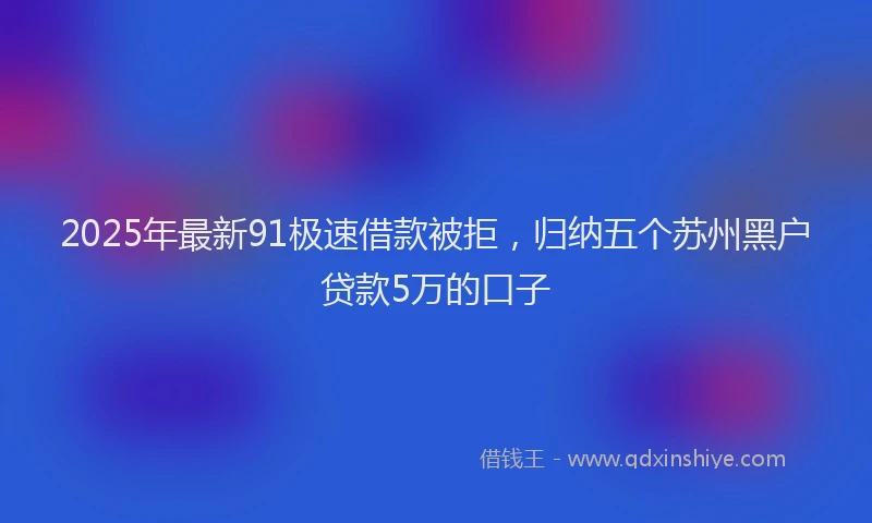 2025年最新91极速借款被拒,归纳五个苏州黑户贷款5万的口子
