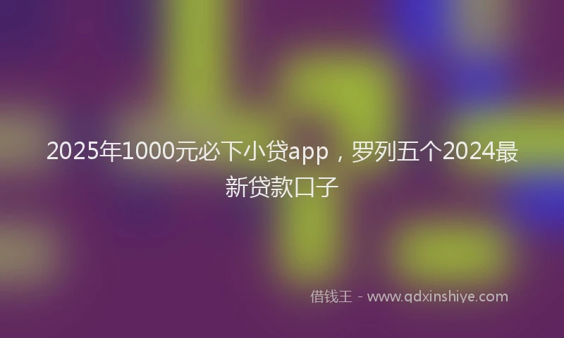 2025年1000元必下小贷app，罗列五个2024最新贷款口子
