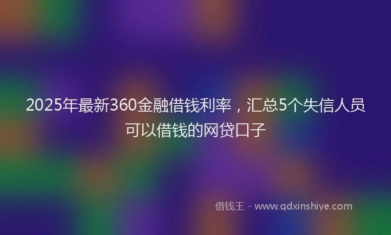 2025年最新360金融借钱利率，汇总5个失信人员可以借钱的网贷口子