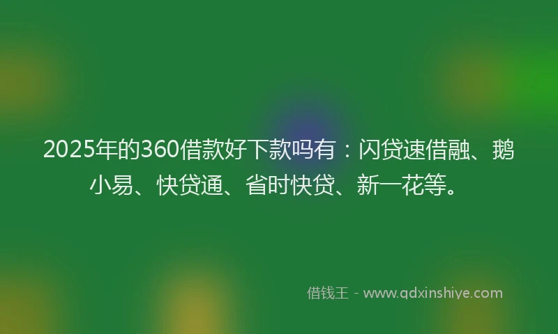 2025年的360借款好下款吗有：闪贷速借融、鹅小易、快贷通、省时快贷、新一花等。