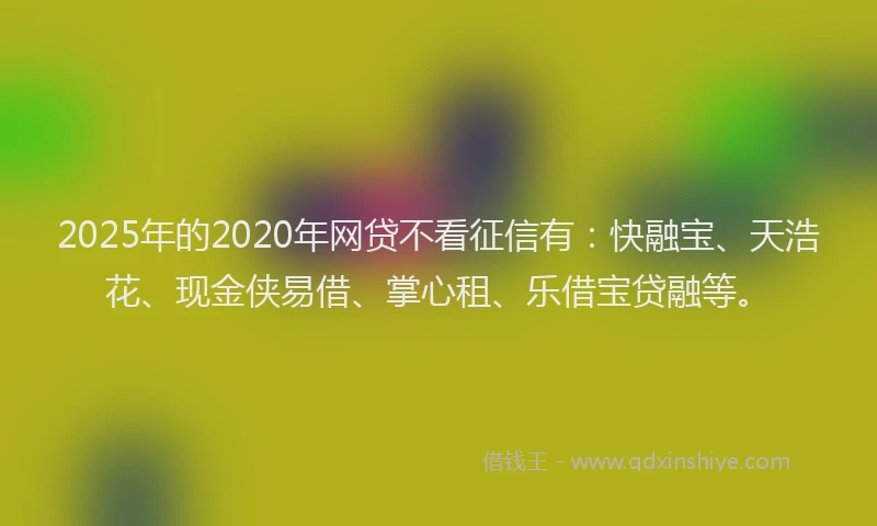 2025年的2020年网贷不看征信有：快融宝、天浩花、现金侠易借、掌心租、乐借宝贷融等。