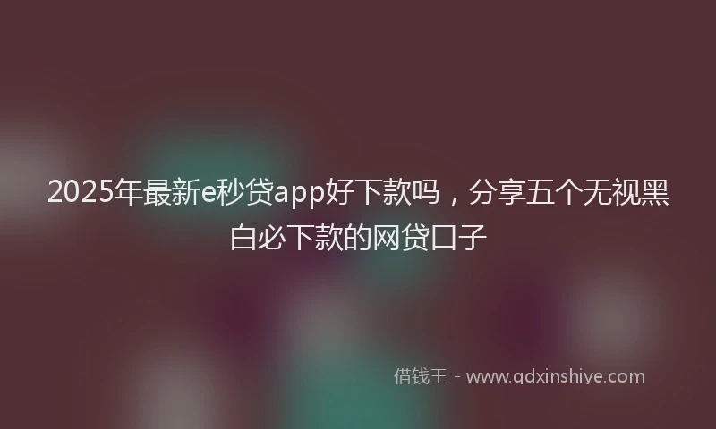 2025年最新e秒贷app好下款吗，分享五个无视黑白必下款的网贷口子