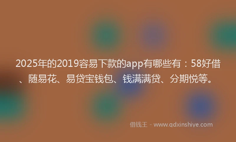 2025年的2019容易下款的app有哪些有：58好借、随易花、易贷宝钱包、钱满满贷、分期悦等。