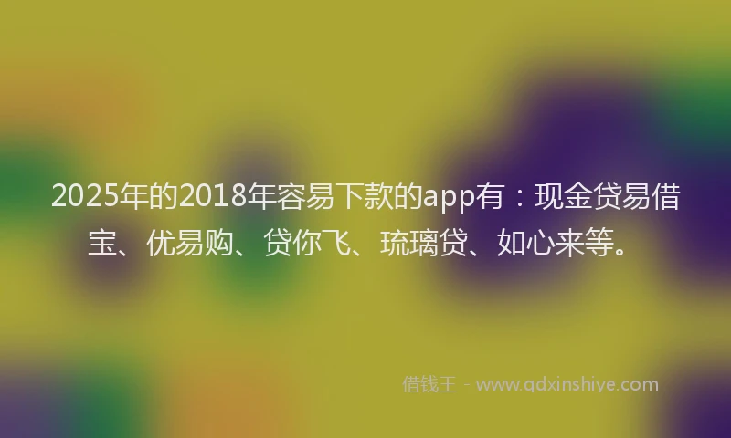2025年的2018年容易下款的app有：现金贷易借宝、优易购、贷你飞、琉璃贷、如心来等。