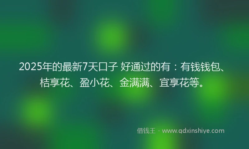 2025年的最新7天口子 好通过的有：有钱钱包、桔享花、盈小花、金满满、宜享花等。