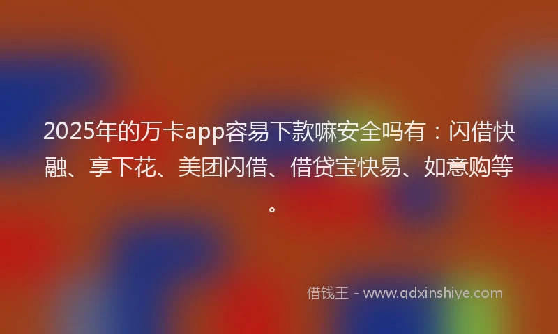 2025年的万卡app容易下款嘛安全吗有：闪借快融、享下花、美团闪借、借贷宝快易、如意购等。