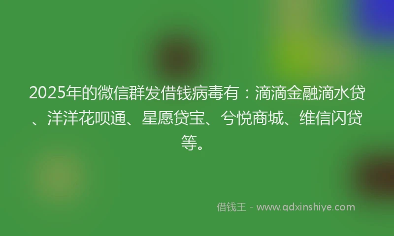 2025年的微信群发借钱病毒有：滴滴金融滴水贷、洋洋花呗通、星愿贷宝、兮悦商城、维信闪贷等。