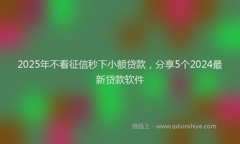 2025年不看征信秒下小额贷款，分享5个2024最新贷款软件