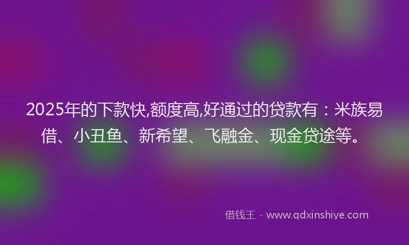 2025年的下款快,额度高,好通过的贷款有：米族易借、小丑鱼、新希望、飞融金、现金贷途等。