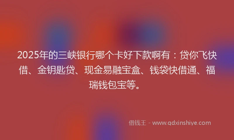 2025年的三峡银行哪个卡好下款啊有：贷你飞快借、金钥匙贷、现金易融宝盒、钱袋快借通、福瑞钱包宝等。