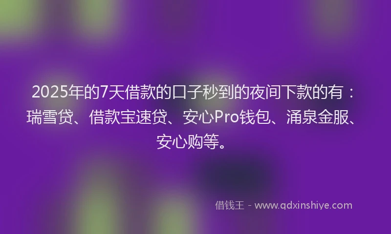 2025年的7天借款的口子秒到的夜间下款的有：瑞雪贷、借款宝速贷、安心Pro钱包、涌泉金服、安心购等。