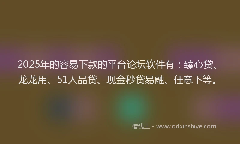 2025年的容易下款的平台论坛软件有：臻心贷、龙龙用、51人品贷、现金秒贷易融、任意下等。