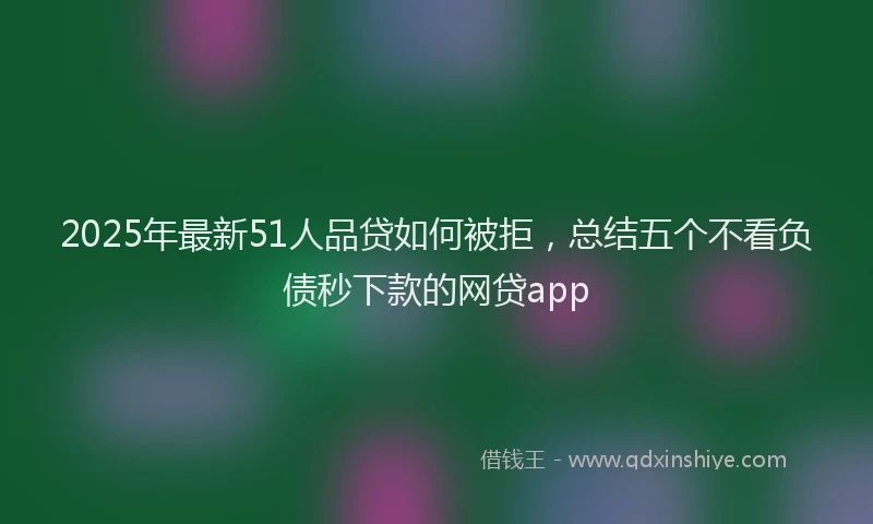 2025年最新51人品贷如何被拒，总结五个不看负债秒下款的网贷app