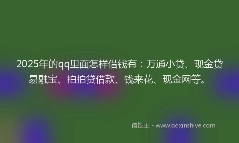 2025年的qq里面怎样借钱有：万通小贷、现金贷易融宝、拍拍贷借款、钱来花、现金网等。