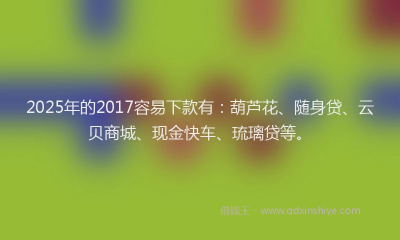 2025年的2017容易下款有：葫芦花、随身贷、云贝商城、现金快车、琉璃贷等。