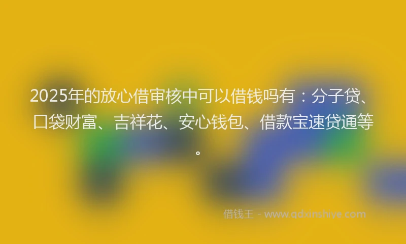 2025年的放心借审核中可以借钱吗有：分子贷、口袋财富、吉祥花、安心钱包、借款宝速贷通等。