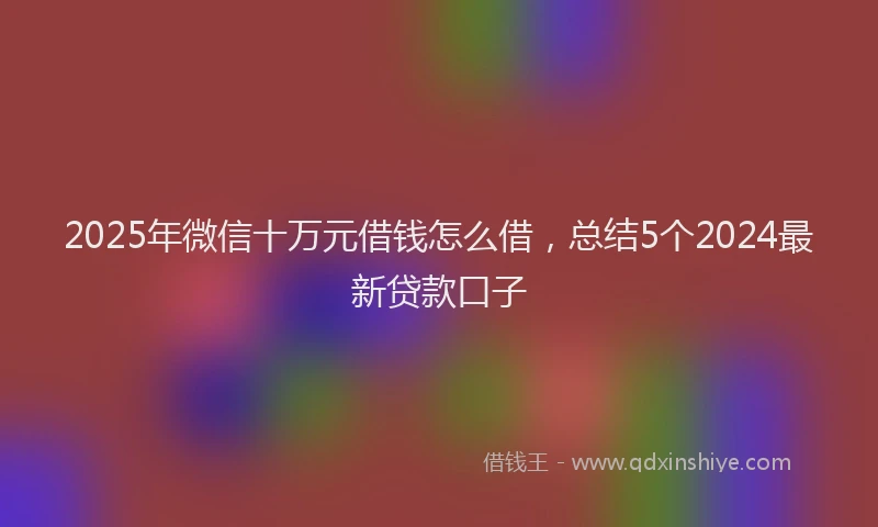 2025年微信十万元借钱怎么借，总结5个2024最新贷款口子