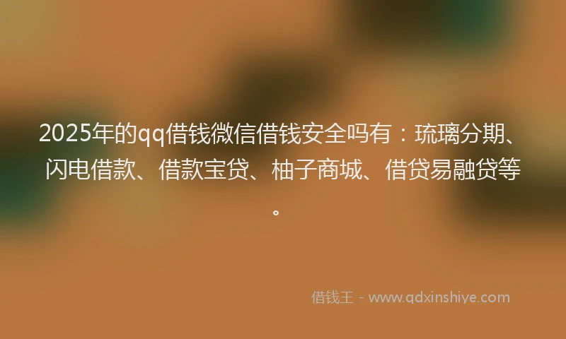 2025年的qq借钱微信借钱安全吗有：琉璃分期、闪电借款、借款宝贷、柚子商城、借贷易融贷等。