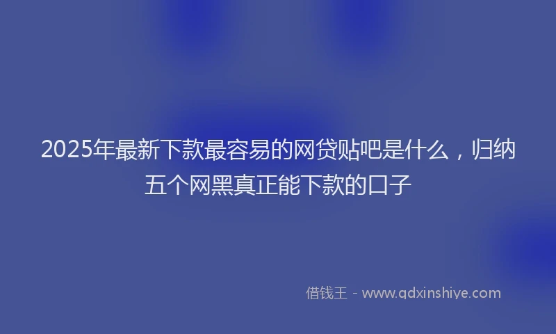 2025年最新下款最容易的网贷贴吧是什么，归纳五个网黑真正能下款的口子