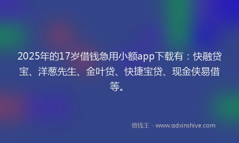 2025年的17岁借钱急用小额app下载有：快融贷宝、洋葱先生、金叶贷、快捷宝贷、现金侠易借等。