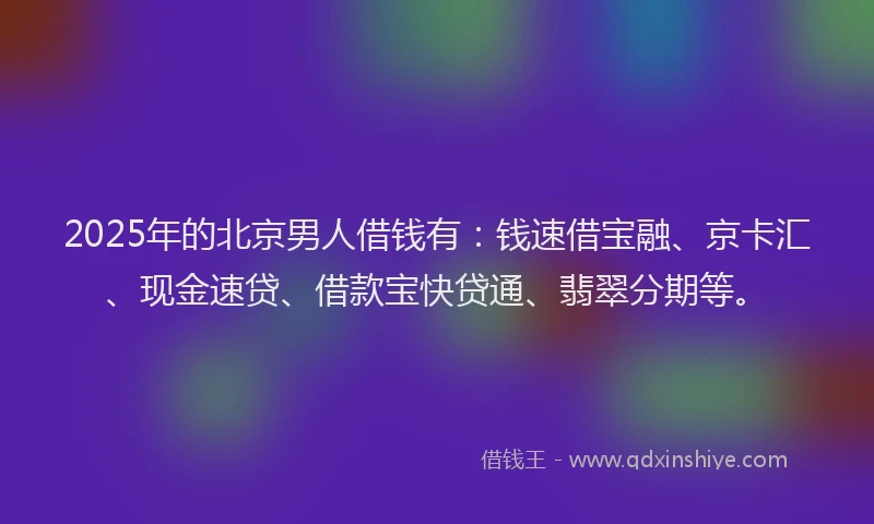 2025年的北京男人借钱有：钱速借宝融、京卡汇、现金速贷、借款宝快贷通、翡翠分期等。
