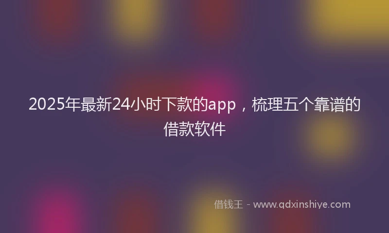 2025年最新24小时下款的app，梳理五个靠谱的借款软件