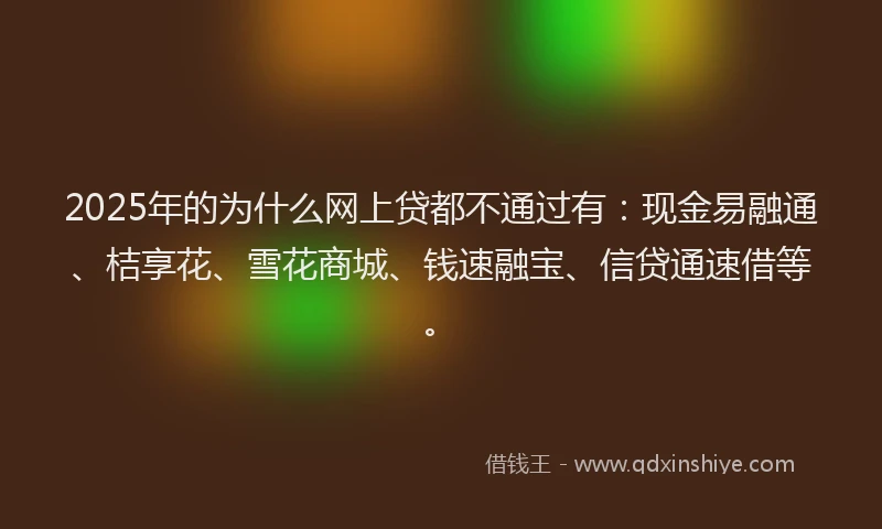 2025年的为什么网上贷都不通过有：现金易融通、桔享花、雪花商城、钱速融宝、信贷通速借等。