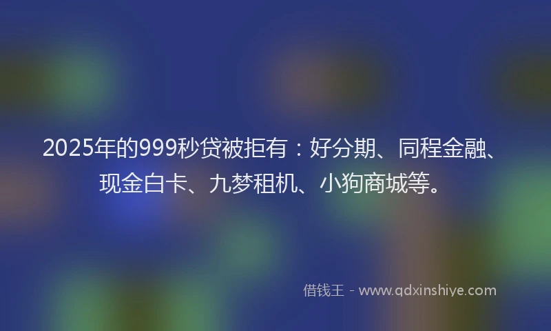 2025年的999秒贷被拒有：好分期、同程金融、现金白卡、九梦租机、小狗商城等。
