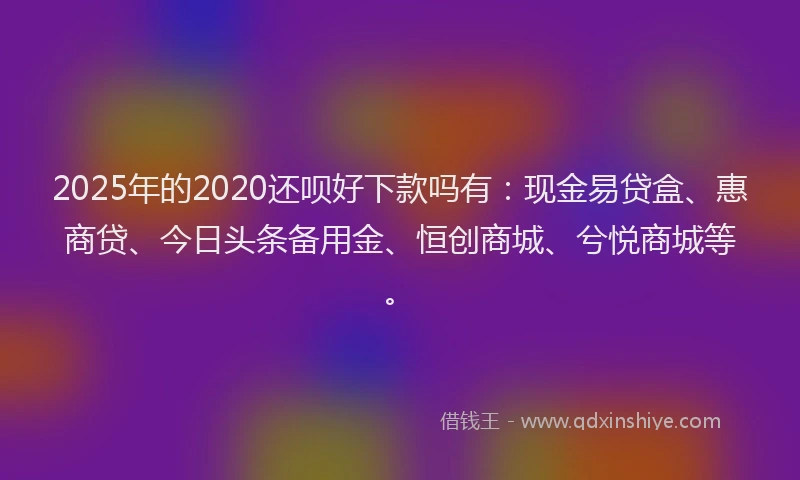 2025年的2020还呗好下款吗有：现金易贷盒、惠商贷、今日头条备用金、恒创商城、兮悦商城等。
