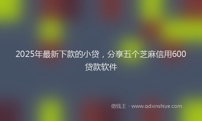 2025年最新下款的小贷，分享五个芝麻信用600贷款软件