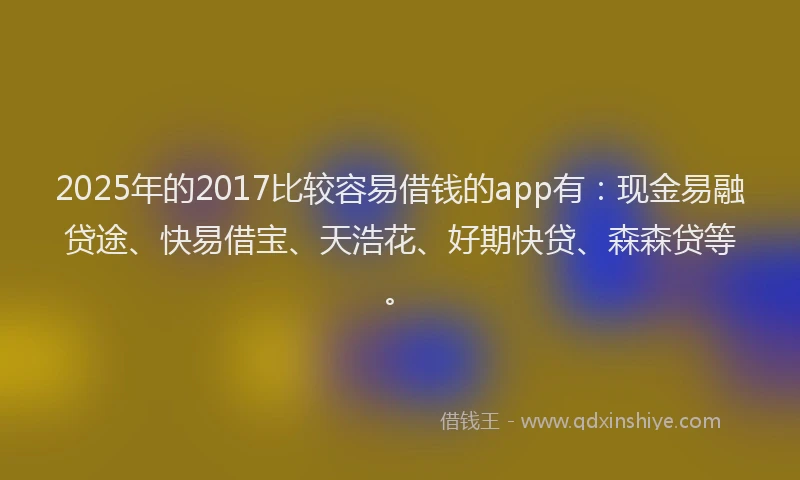 2025年的2017比较容易借钱的app有：现金易融贷途、快易借宝、天浩花、好期快贷、森森贷等。
