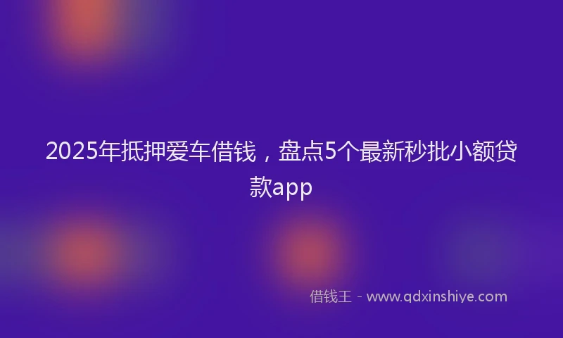 2025年抵押爱车借钱，盘点5个最新秒批小额贷款app